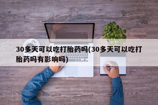 堕胎药微信有谁买微信30多天可以吃打胎药吗(30多天可以吃打胎药吗有影响吗)