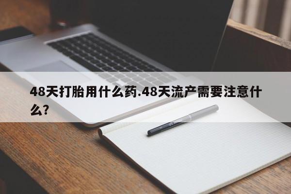 堕胎药微信有谁买微信48天打胎用什么药.48天流产需要注意什么?