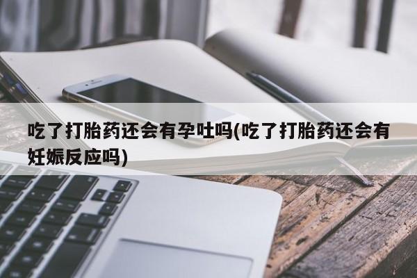 堕胎药微信有谁买微信吃了打胎药还会有孕吐吗(吃了打胎药还会有妊娠反应吗)