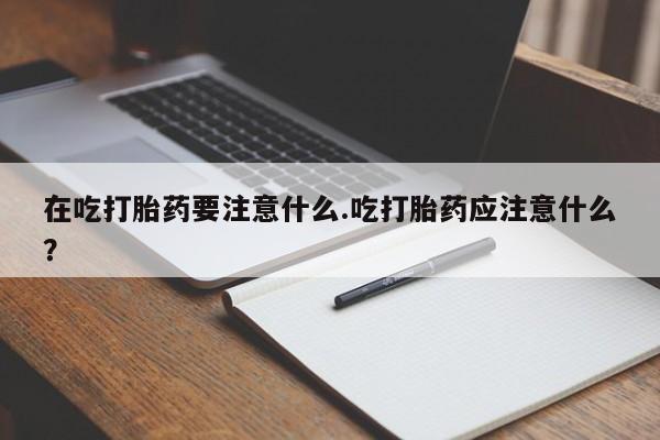堕胎药微信有谁买微信在吃打胎药要注意什么.吃打胎药应注意什么？
