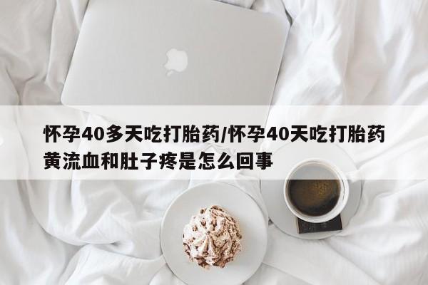 堕胎药微信有谁买微信怀孕40多天吃打胎药/怀孕40天吃打胎药黄流血和肚子疼是怎么回事