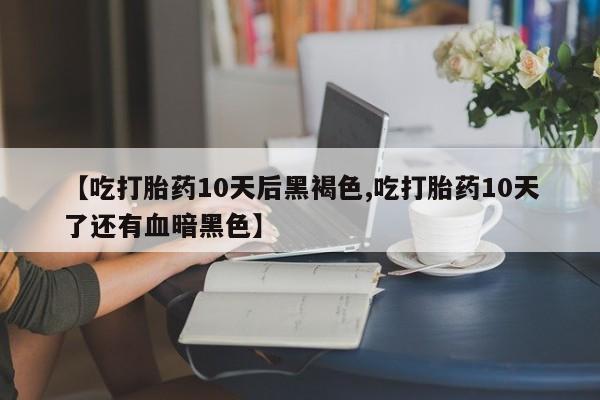 堕胎药微信有谁买微信【吃打胎药10天后黑褐色,吃打胎药10天了还有血暗黑色】