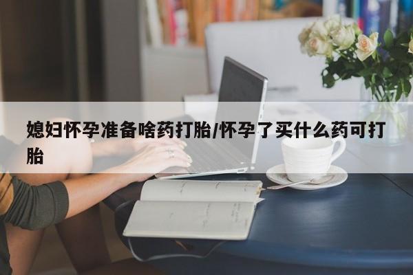 堕胎药微信有谁买微信媳妇怀孕准备啥药打胎/怀孕了买什么药可打胎